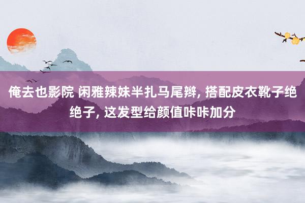 俺去也影院 闲雅辣妹半扎马尾辫， 搭配皮衣靴子绝绝子， 这发型给颜值咔咔加分