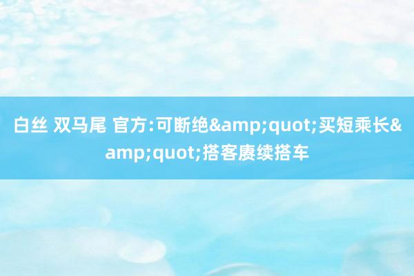 白丝 双马尾 官方:可断绝&quot;买短乘长&quot;搭客赓续搭车