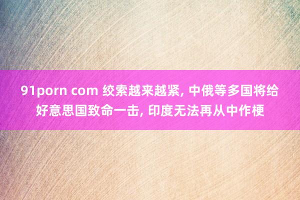 91porn com 绞索越来越紧， 中俄等多国将给好意思国致命一击， 印度无法再从中作梗