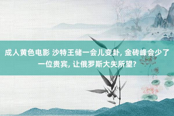 成人黄色电影 沙特王储一会儿变卦， 金砖峰会少了一位贵宾， 让俄罗斯大失所望?