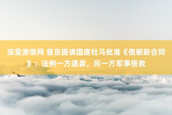 深爱激情网 普京提请国度杜马批准《俄朝新合同》：法例一方遇袭，另一方军事搭救