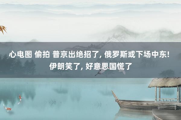 心电图 偷拍 普京出绝招了， 俄罗斯或下场中东! 伊朗笑了， 好意思国慌了