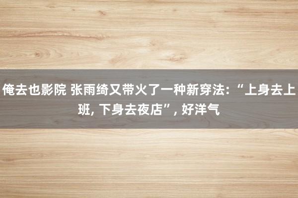 俺去也影院 张雨绮又带火了一种新穿法: “上身去上班， 下身去夜店”， 好洋气