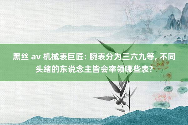 黑丝 av 机械表巨匠: 腕表分为三六九等， 不同头绪的东说念主皆会率领哪些表?