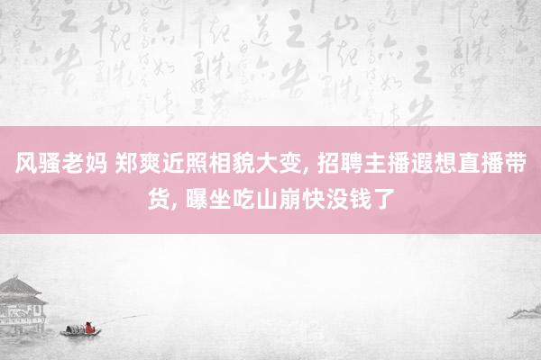 风骚老妈 郑爽近照相貌大变， 招聘主播遐想直播带货， 曝坐吃山崩快没钱了