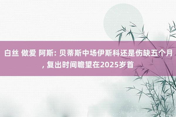 白丝 做爱 阿斯: 贝蒂斯中场伊斯科还是伤缺五个月， 复出时间瞻望在2025岁首