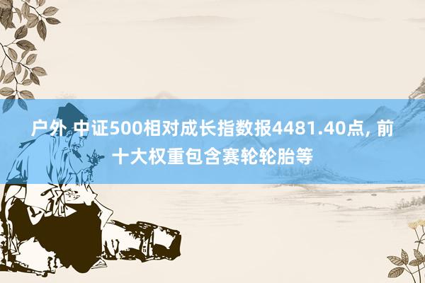 户外 中证500相对成长指数报4481.40点， 前十大权重包含赛轮轮胎等