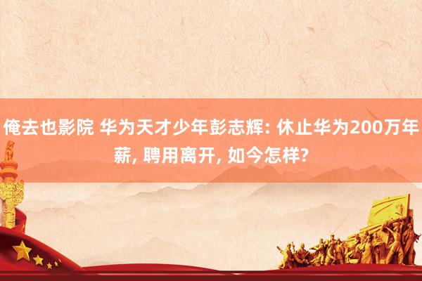俺去也影院 华为天才少年彭志辉: 休止华为200万年薪， 聘用离开， 如今怎样?