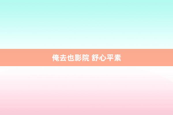 俺去也影院 舒心平素
