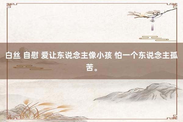 白丝 自慰 爱让东说念主像小孩 怕一个东说念主孤苦。