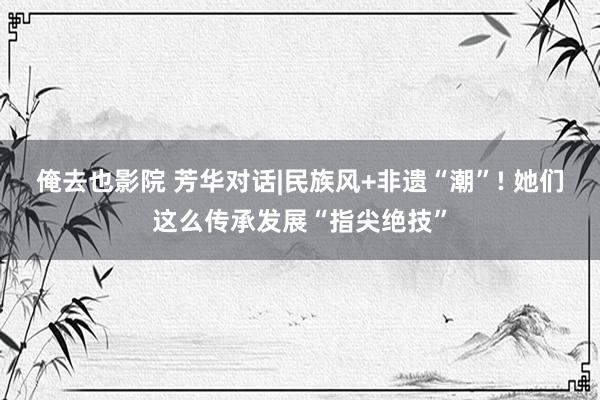 俺去也影院 芳华对话|民族风+非遗“潮”! 她们这么传承发展“指尖绝技”