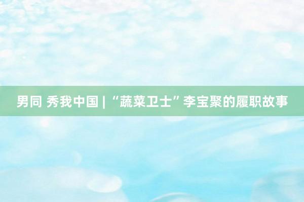 男同 秀我中国 | “蔬菜卫士”李宝聚的履职故事