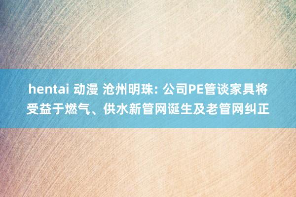 hentai 动漫 沧州明珠: 公司PE管谈家具将受益于燃气、供水新管网诞生及老管网纠正