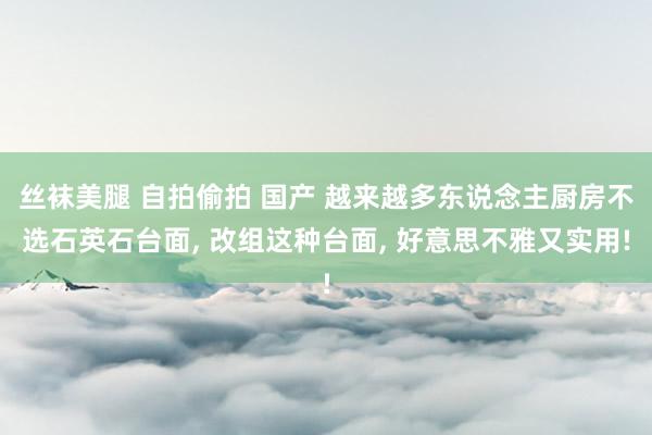 丝袜美腿 自拍偷拍 国产 越来越多东说念主厨房不选石英石台面， 改组这种台面， 好意思不雅又实用!