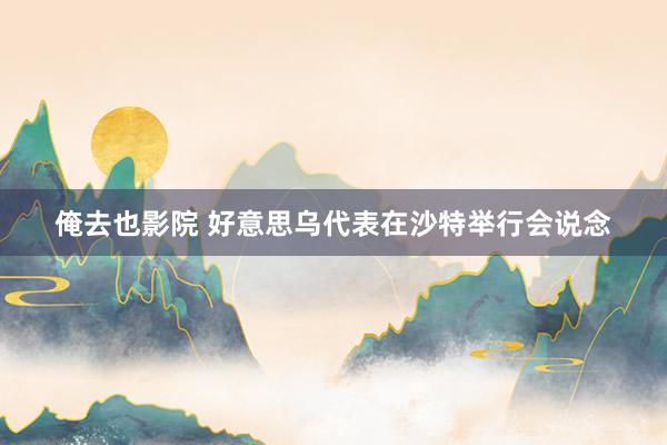 俺去也影院 好意思乌代表在沙特举行会说念