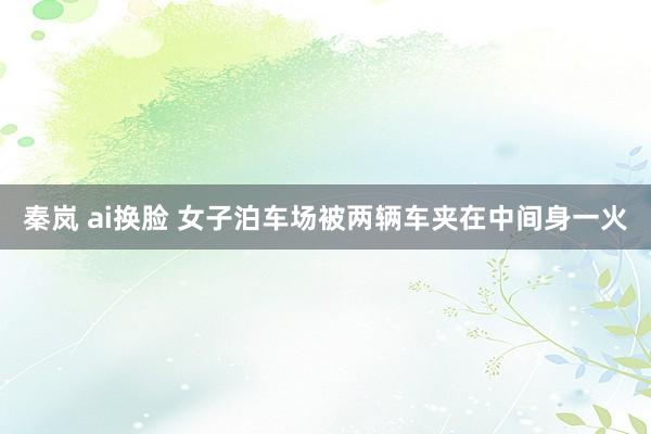 秦岚 ai换脸 女子泊车场被两辆车夹在中间身一火