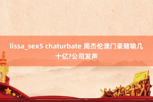 lissa_sex5 chaturbate 周杰伦澳门豪赌输几十亿?公司发声