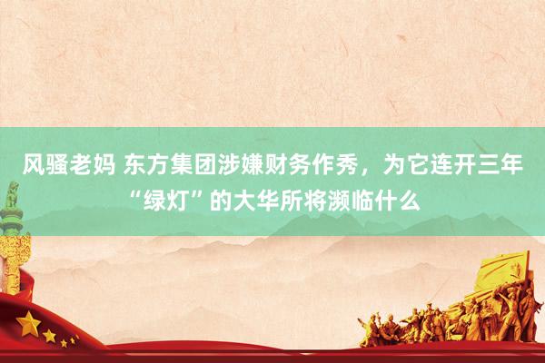 风骚老妈 东方集团涉嫌财务作秀，为它连开三年“绿灯”的大华所将濒临什么