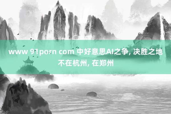 www 91porn com 中好意思AI之争， 决胜之地不在杭州， 在郑州