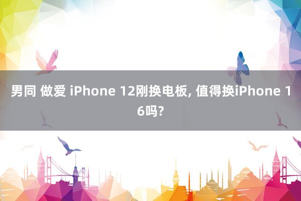 男同 做爱 iPhone 12刚换电板， 值得换iPhone 16吗?