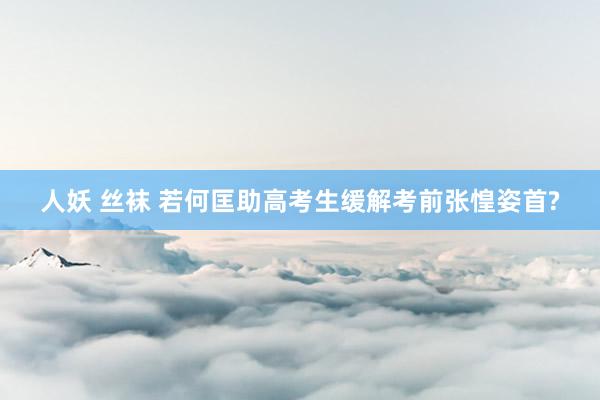 人妖 丝袜 若何匡助高考生缓解考前张惶姿首?