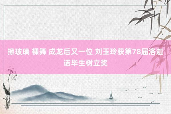 擦玻璃 裸舞 成龙后又一位 刘玉玲获第78届洛迦诺毕生树立奖