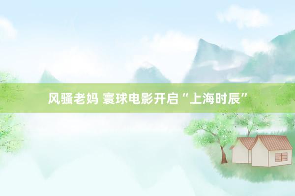 风骚老妈 寰球电影开启“上海时辰”