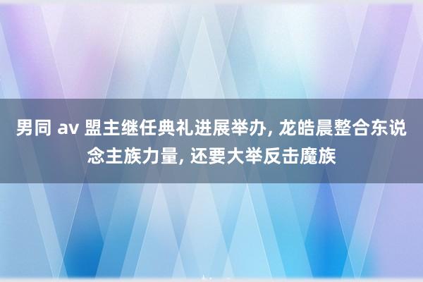 男同 av 盟主继任典礼进展举办， 龙皓晨整合东说念主族力量， 还要大举反击魔族