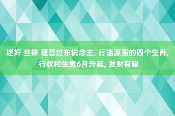 迷奸 丝袜 理智过东说念主， 行能源强的四个生肖， 行状和生意6月升起， 发财有望