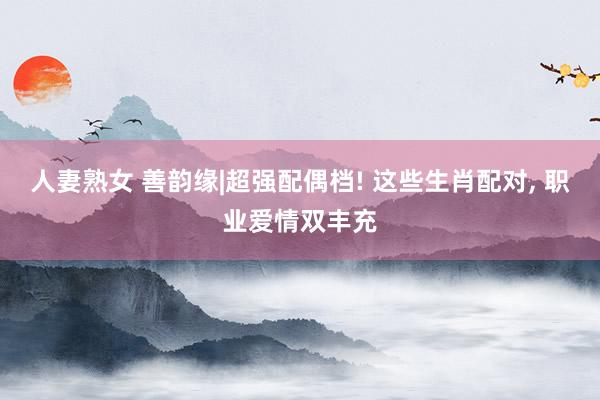 人妻熟女 善韵缘|超强配偶档! 这些生肖配对， 职业爱情双丰充